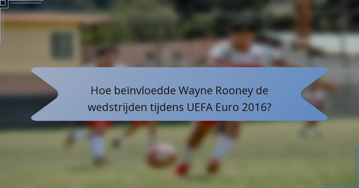 Hoe beïnvloedde Wayne Rooney de wedstrijden tijdens UEFA Euro 2016?