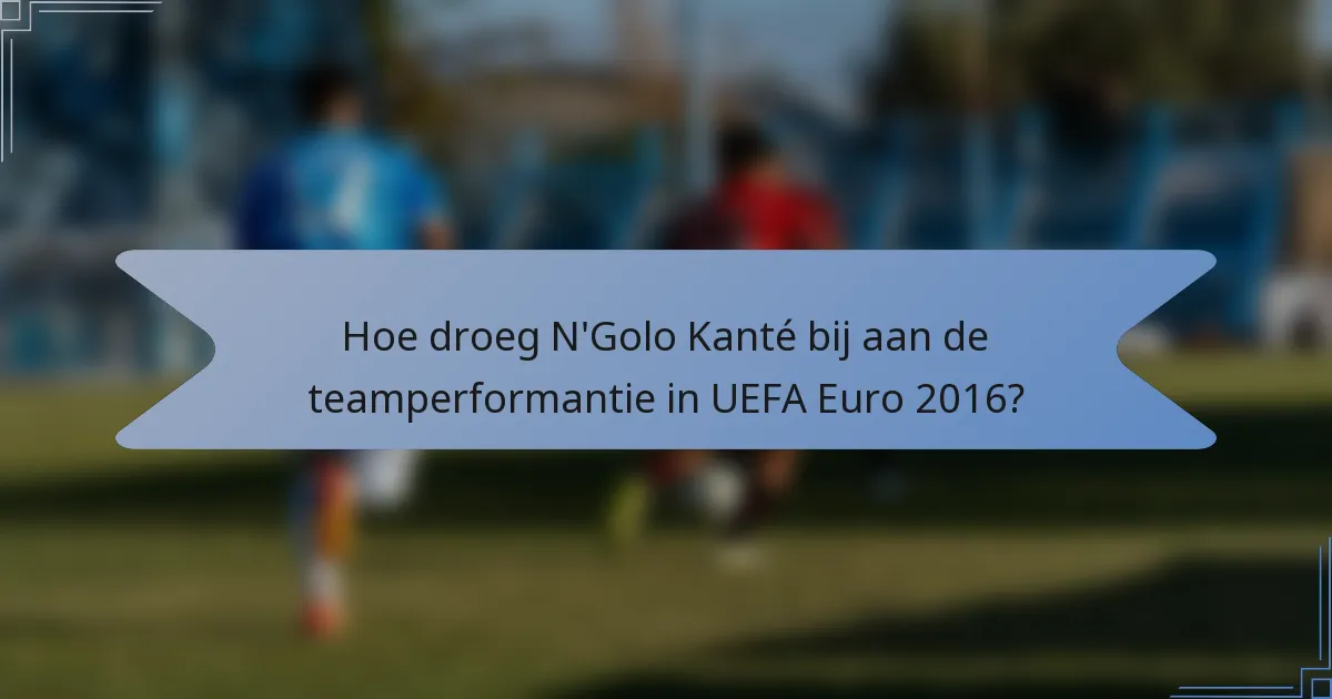 Hoe droeg N'Golo Kanté bij aan de teamperformantie in UEFA Euro 2016?