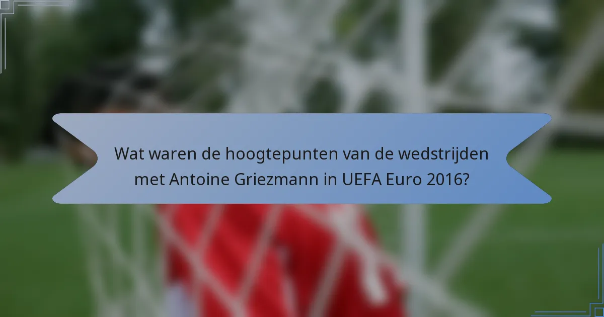 Wat waren de hoogtepunten van de wedstrijden met Antoine Griezmann in UEFA Euro 2016?
