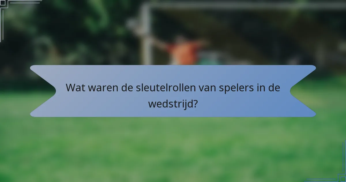 Wat waren de sleutelrollen van spelers in de wedstrijd?