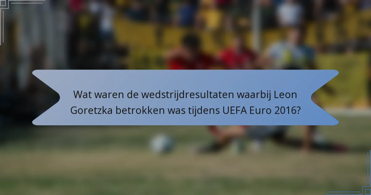 Wat waren de wedstrijdresultaten waarbij Leon Goretzka betrokken was tijdens UEFA Euro 2016?