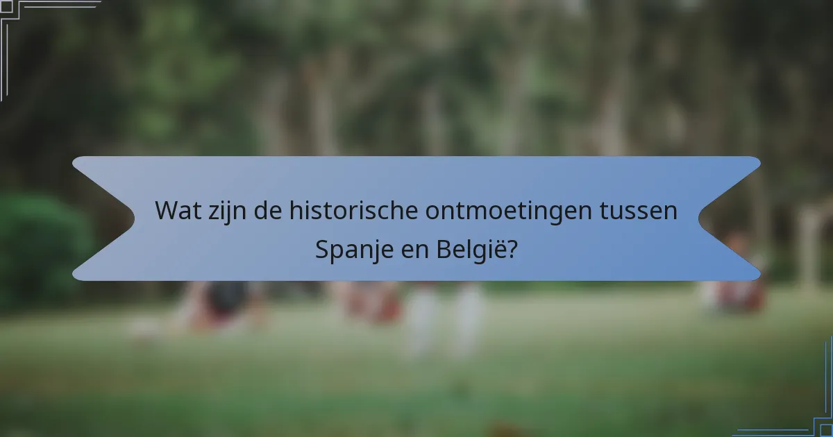 Wat zijn de historische ontmoetingen tussen Spanje en België?