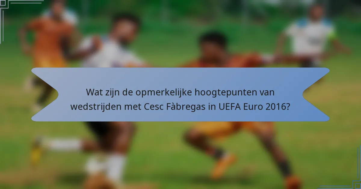 Wat zijn de opmerkelijke hoogtepunten van wedstrijden met Cesc Fàbregas in UEFA Euro 2016?