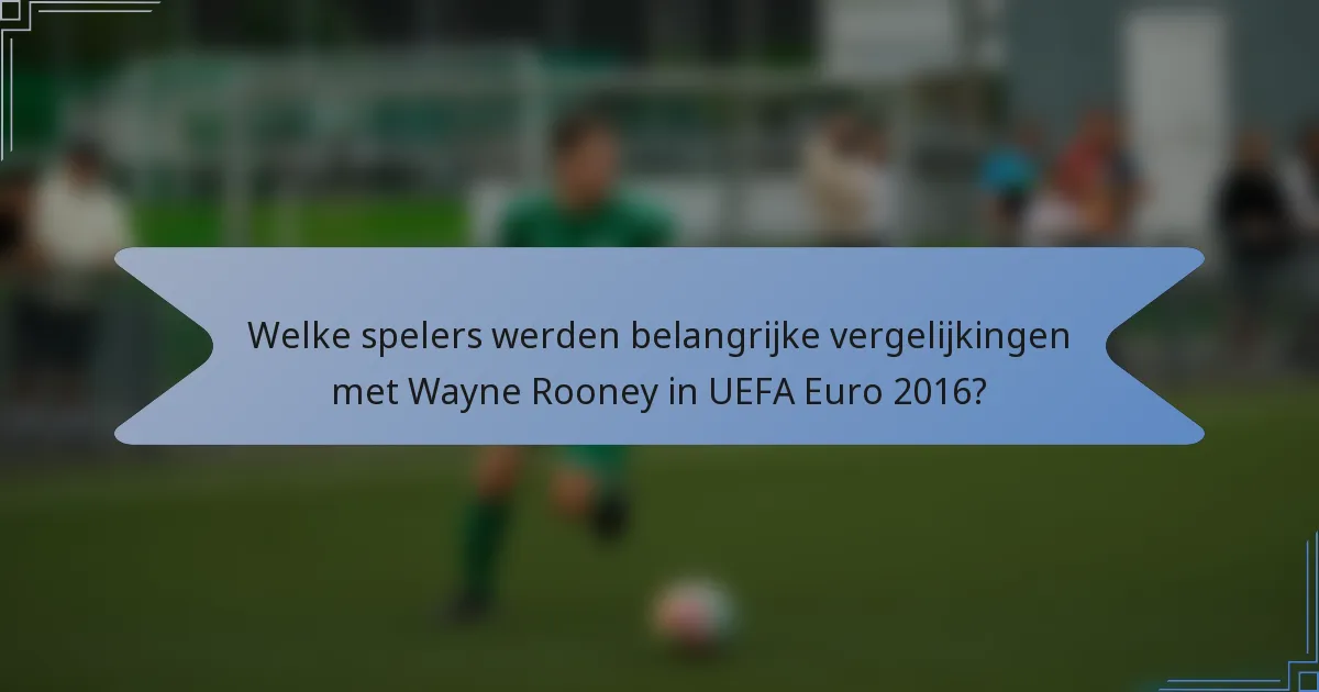 Welke spelers werden belangrijke vergelijkingen met Wayne Rooney in UEFA Euro 2016?