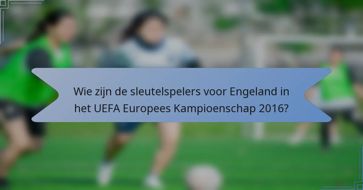 Wie zijn de sleutelspelers voor Engeland in het UEFA Europees Kampioenschap 2016?