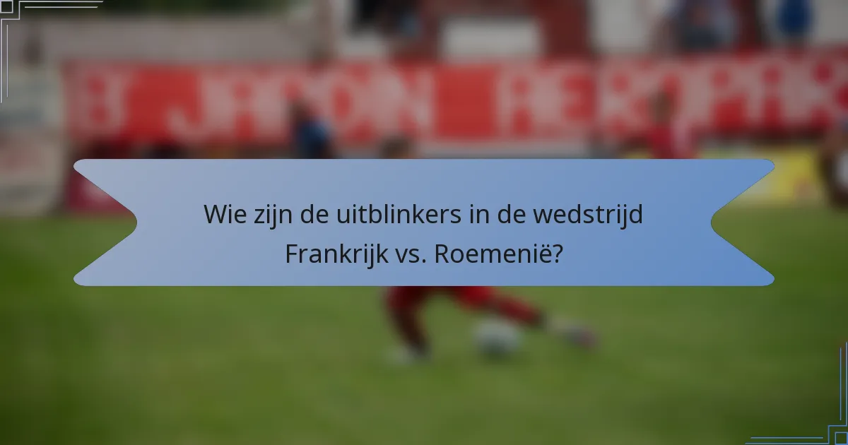 Wie zijn de uitblinkers in de wedstrijd Frankrijk vs. Roemenië?